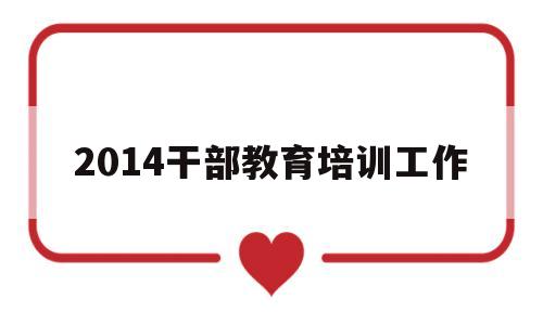 2014干部教育培训工作(2021年干部教育培训工作思路)