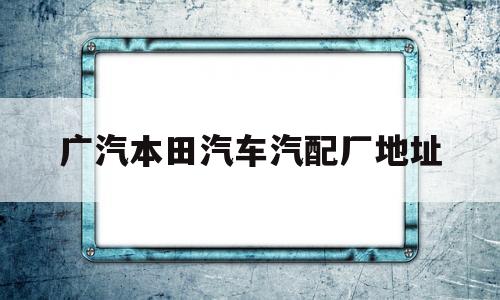 广汽本田汽车汽配厂地址(广汽本田汽车销售有限公司的地址)