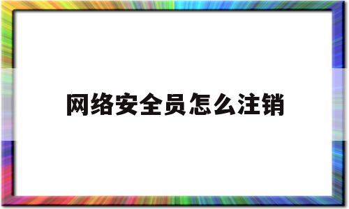 网络安全员怎么注销(网络安全员证书怎么考)