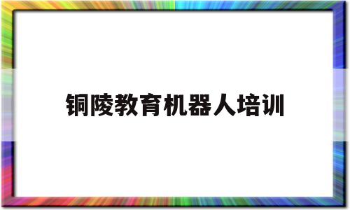 铜陵教育机器人培训(铜陵机器人培训哪里有)