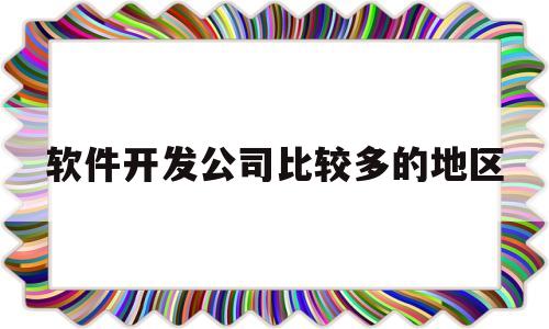 软件开发公司比较多的地区(软件开发公司有多少人是大公司)