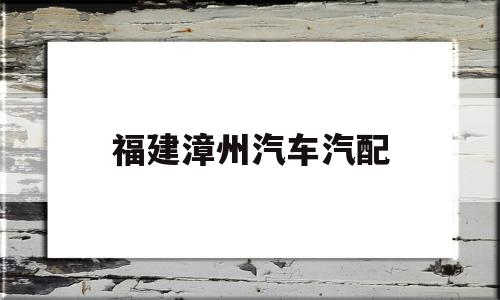 福建漳州汽车汽配(福建漳州汽车配件有限公司)