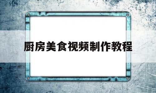 厨房美食视频制作教程(厨房美食视频制作教程大全)