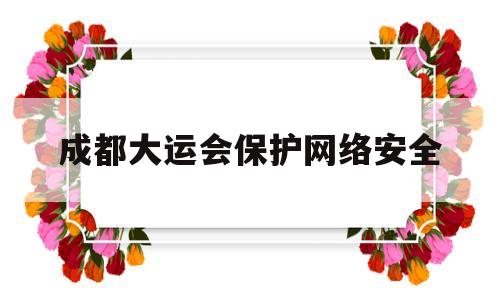 成都大运会保护网络安全(成都大运会网络安全服务保障工作措施)