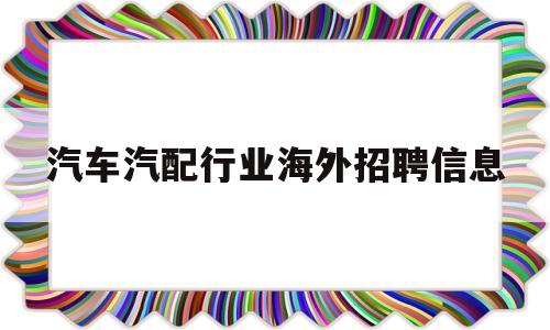 汽车汽配行业海外招聘信息(汽车汽配行业海外招聘信息网)