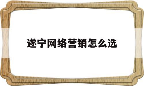 遂宁网络营销怎么选(网络营销这个行业怎么样)