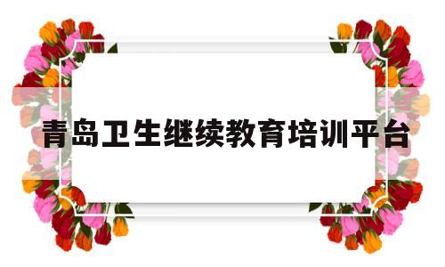 青岛卫生继续教育培训平台(青岛卫生继续教育培训平台登录)