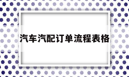 汽车汽配订单流程表格(汽车汽配订单流程表格图片)