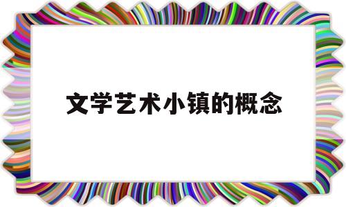 文学艺术小镇的概念(文化艺术小镇策划方案)