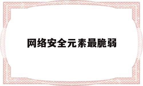 网络安全元素最脆弱(网络安全脆弱的原因包括)