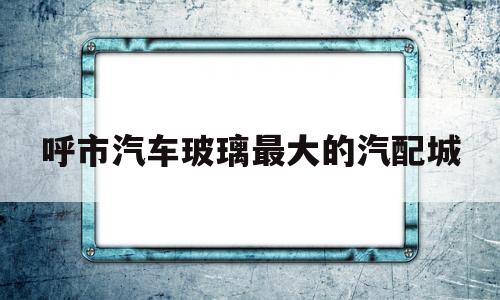 呼市汽车玻璃最大的汽配城(呼市汽车玻璃最大的汽配城在哪)