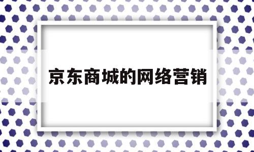 京东商城的网络营销(京东商城的网络营销结构是什么)