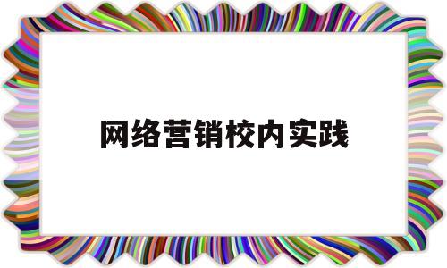 网络营销校内实践(网络营销实践报告3000字)