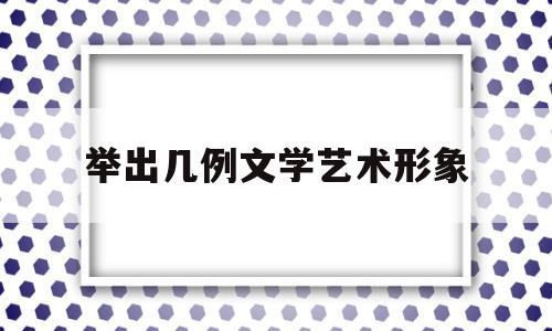 举出几例文学艺术形象(文学形象的艺术概括性)