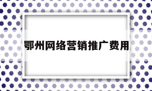 鄂州网络营销推广费用(鄂州网络营销推广费用高吗)