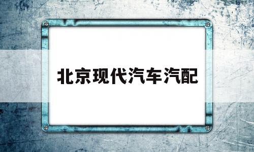 北京现代汽车汽配(北京现代汽车配件有限公司)