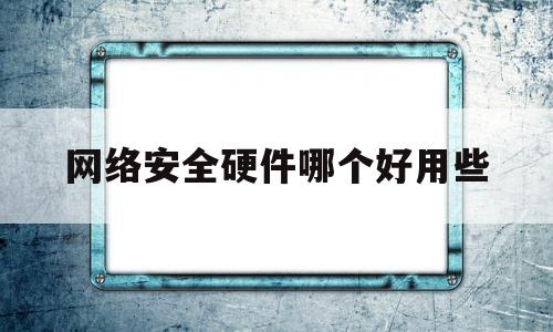 网络安全硬件哪个好用些(常见的网络安全软硬件方案有哪些)