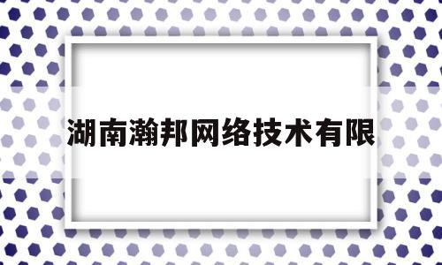 湖南瀚邦网络技术有限(湖南瀚邦网络技术有限公司地址)