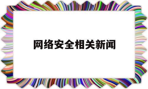 网络安全相关新闻(有关网络安全的新闻事件)