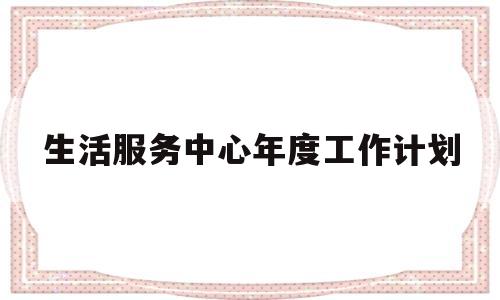 生活服务中心年度工作计划(生活服务中心年度工作计划和目标)