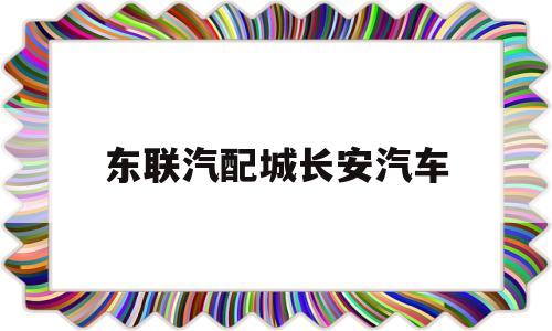 东联汽配城长安汽车(东联汽配城长安汽车4s店)