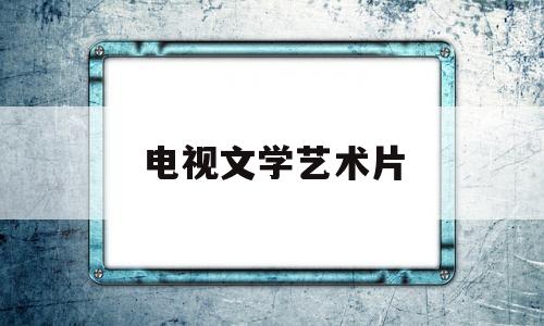 电视文学艺术片(电视文艺片有哪些)