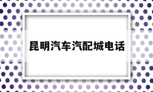 昆明汽车汽配城电话(昆明汽车汽配城电话多少)