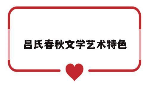 吕氏春秋文学艺术特色(吕氏春秋的文学价值主要是)