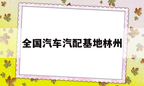 全国汽车汽配基地林州(全国最大的汽车配件生产基地林州)