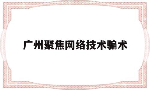 广州聚焦网络技术骗术(广州聚焦网络技术有限公司)