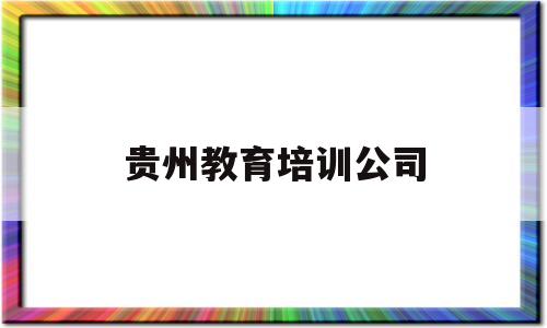 贵州教育培训公司(贵州教育培训公司有哪些)