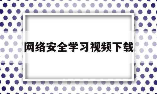 网络安全学习视频下载(网络安全教育视频2020)