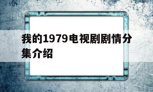 我的1979电视剧剧情分集介绍(我的1979电视剧剧情分集介绍大结局)