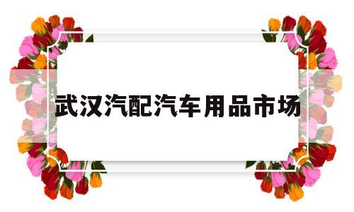 武汉汽配汽车用品市场(武汉汽配汽车用品市场地址)