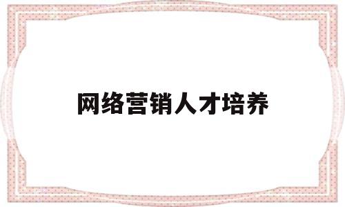 网络营销人才培养(网络营销人才培养现状)