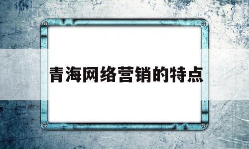 青海网络营销的特点(青海网络推广策划方案)