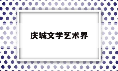 庆城文学艺术界(庆城文学艺术界协会会长)