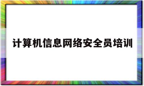 计算机信息网络安全员培训(计算机信息网络安全员培训课程)