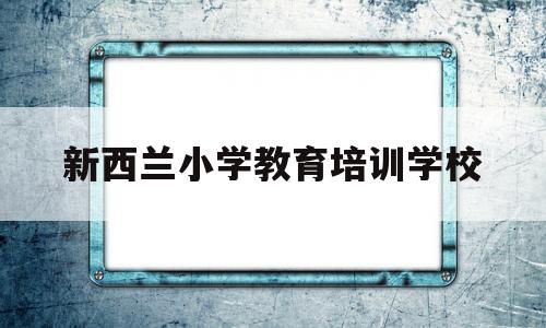 新西兰小学教育培训学校(新西兰小学教育培训学校有哪些)