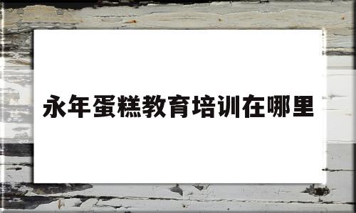 永年蛋糕教育培训在哪里的简单介绍