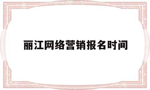 丽江网络营销报名时间(丽江网络营销报名时间安排)