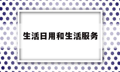 生活日用和生活服务(生活日用品属于哪类费用)