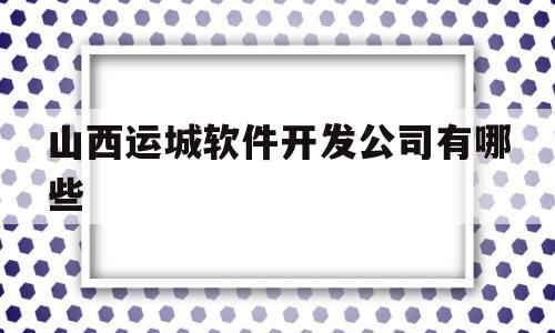 山西运城软件开发公司有哪些(山西运城软件开发公司有哪些部门)