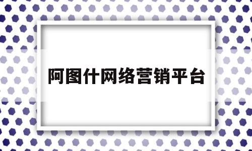 阿图什网络营销平台(阿图什企业拓展哪家好)