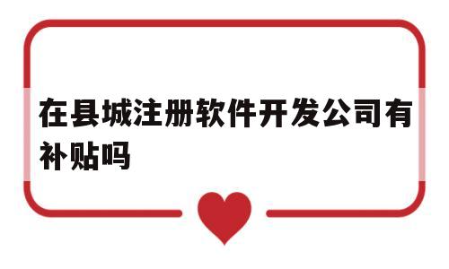 在县城注册软件开发公司有补贴吗(注册一家软件开发公司需要多少资本)
