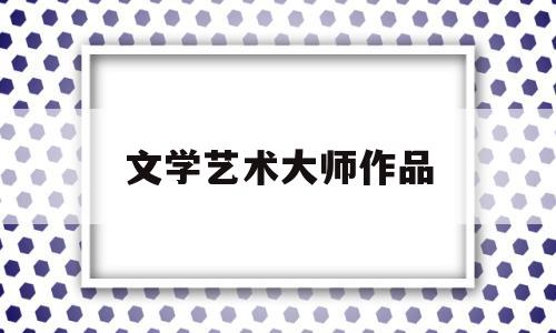 文学艺术大师作品(文学艺术大师作品欣赏)