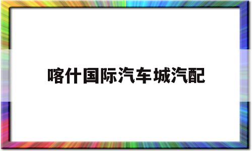 喀什国际汽车城汽配(喀什汽车配件店联系号码)