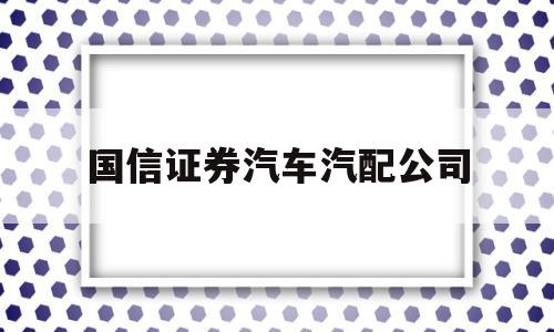 国信证券汽车汽配公司(国信证券汽车汽配公司股票代码)