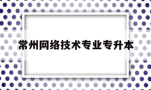 常州网络技术专业专升本(常州信息职业技术学院专升本学校)