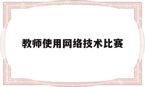 教师使用网络技术比赛(教师信息网络技术应用能力)